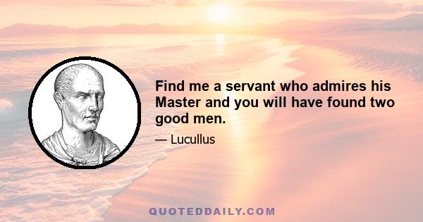 Find me a servant who admires his Master and you will have found two good men.