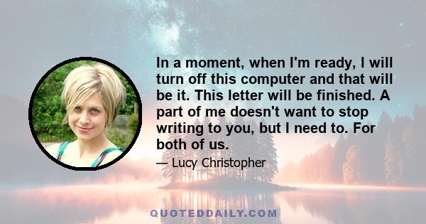 In a moment, when I'm ready, I will turn off this computer and that will be it. This letter will be finished. A part of me doesn't want to stop writing to you, but I need to. For both of us.