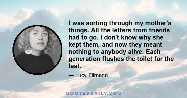 I was sorting through my mother's things. All the letters from friends had to go. I don't know why she kept them, and now they meant nothing to anybody alive. Each generation flushes the toilet for the last.