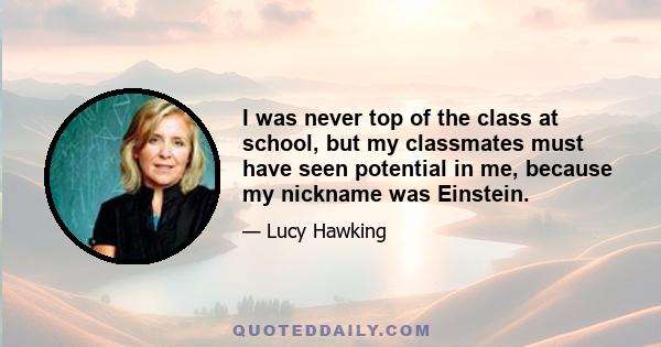 I was never top of the class at school, but my classmates must have seen potential in me, because my nickname was Einstein.