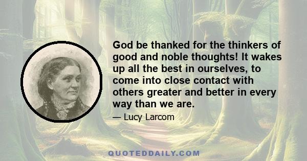 God be thanked for the thinkers of good and noble thoughts! It wakes up all the best in ourselves, to come into close contact with others greater and better in every way than we are.