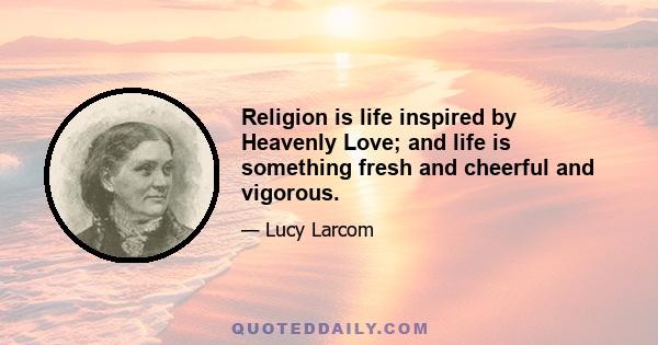 Religion is life inspired by Heavenly Love; and life is something fresh and cheerful and vigorous.