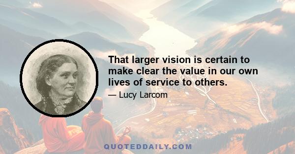 That larger vision is certain to make clear the value in our own lives of service to others.