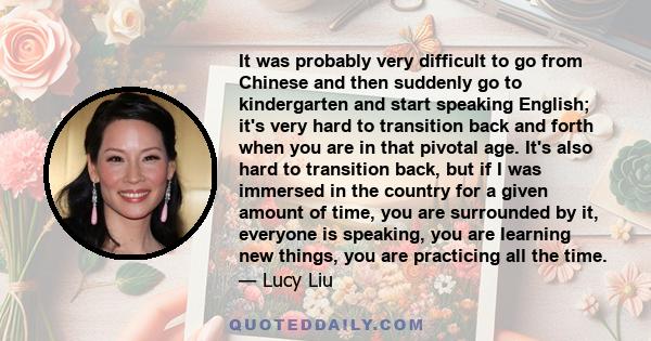 It was probably very difficult to go from Chinese and then suddenly go to kindergarten and start speaking English; it's very hard to transition back and forth when you are in that pivotal age. It's also hard to