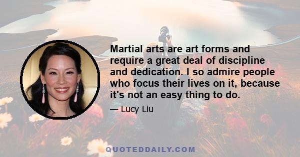 Martial arts are art forms and require a great deal of discipline and dedication. I so admire people who focus their lives on it, because it's not an easy thing to do.