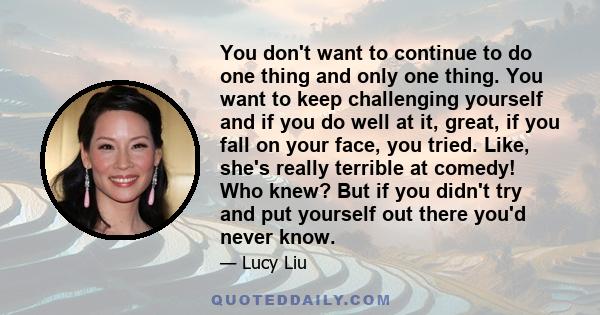 You don't want to continue to do one thing and only one thing. You want to keep challenging yourself and if you do well at it, great, if you fall on your face, you tried. Like, she's really terrible at comedy! Who knew? 