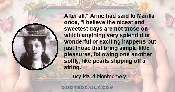 After all, Anne had said to Marilla once, I believe the nicest and sweetest days are not those on which anything very splendid or wonderful or exciting happens but just those that bring simple little pleasures,