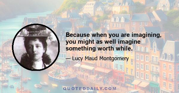 Because when you are imagining, you might as well imagine something worth while.