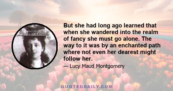 But she had long ago learned that when she wandered into the realm of fancy she must go alone. The way to it was by an enchanted path where not even her dearest might follow her.