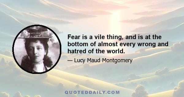 Fear is a vile thing, and is at the bottom of almost every wrong and hatred of the world.