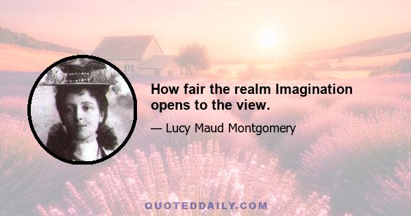 How fair the realm Imagination opens to the view.