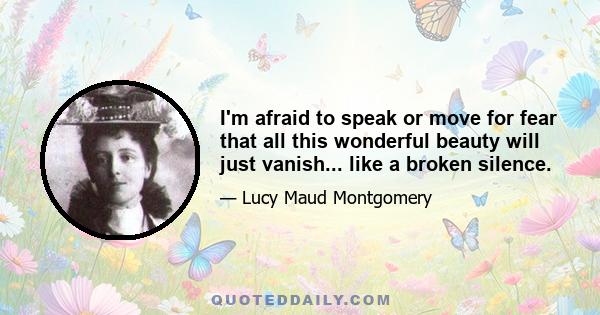 I'm afraid to speak or move for fear that all this wonderful beauty will just vanish... like a broken silence.