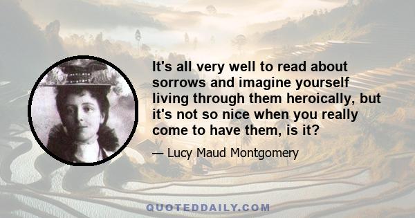 It's all very well to read about sorrows and imagine yourself living through them heroically, but it's not so nice when you really come to have them, is it?