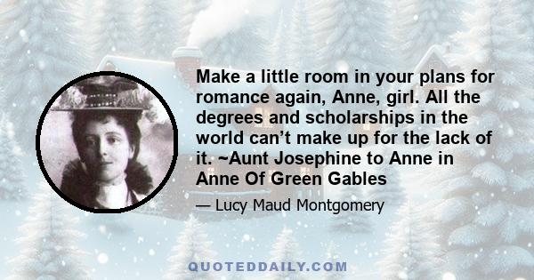 Make a little room in your plans for romance again, Anne, girl. All the degrees and scholarships in the world can’t make up for the lack of it. ~Aunt Josephine to Anne in Anne Of Green Gables