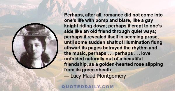 Perhaps, after all, romance did not come into one’s life with pomp and blare, like a gay knight riding down; perhaps it crept to one’s side like an old friend through quiet ways; perhaps it revealed itself in seeming