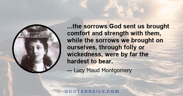 ...the sorrows God sent us brought comfort and strength with them, while the sorrows we brought on ourselves, through folly or wickedness, were by far the hardest to bear.