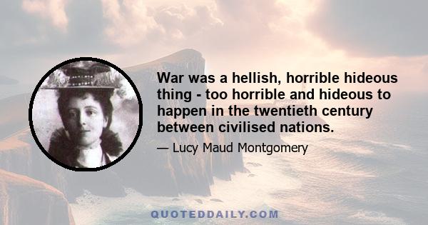 War was a hellish, horrible hideous thing - too horrible and hideous to happen in the twentieth century between civilised nations.