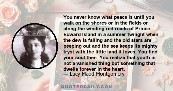 You never know what peace is until you walk on the shores or in the fields or along the winding red roads of Prince Edward Island in a summer twilight when the dew is falling and the old stars are peeping out and the