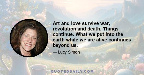 Art and love survive war, revolution and death. Things continue. What we put into the earth while we are alive continues beyond us.