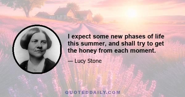 I expect some new phases of life this summer, and shall try to get the honey from each moment.