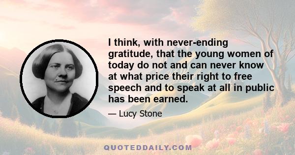 I think, with never-ending gratitude, that the young women of today do not and can never know at what price their right to free speech and to speak at all in public has been earned.