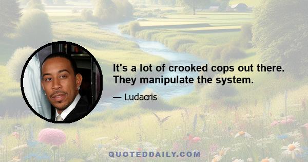 It's a lot of crooked cops out there. They manipulate the system.