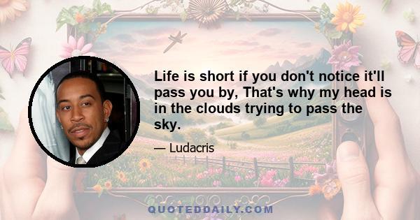 Life is short if you don't notice it'll pass you by, That's why my head is in the clouds trying to pass the sky.