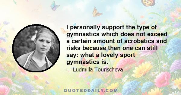 I personally support the type of gymnastics which does not exceed a certain amount of acrobatics and risks because then one can still say: what a lovely sport gymnastics is.