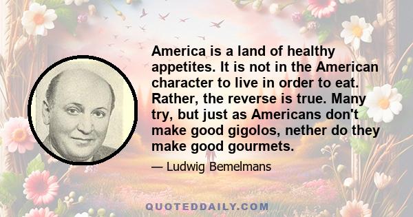 America is a land of healthy appetites. It is not in the American character to live in order to eat. Rather, the reverse is true. Many try, but just as Americans don't make good gigolos, nether do they make good