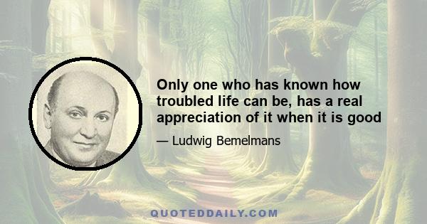 Only one who has known how troubled life can be, has a real appreciation of it when it is good