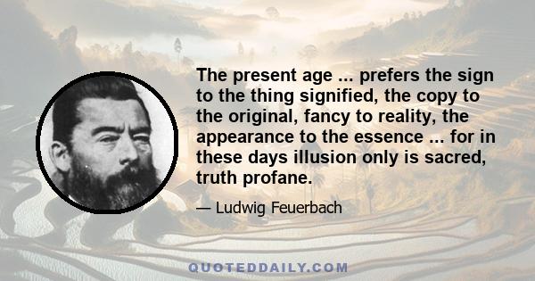 The present age ... prefers the sign to the thing signified, the copy to the original, fancy to reality, the appearance to the essence ... for in these days illusion only is sacred, truth profane.