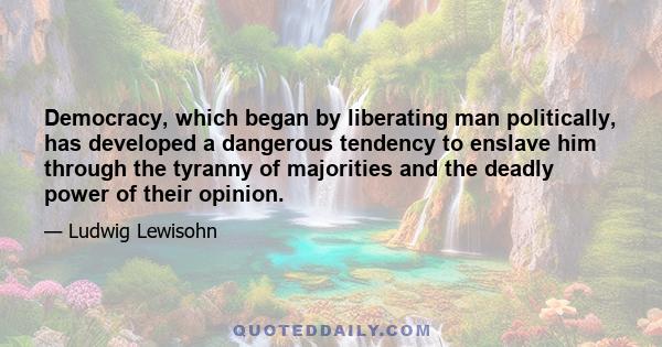 Democracy, which began by liberating man politically, has developed a dangerous tendency to enslave him through the tyranny of majorities and the deadly power of their opinion.