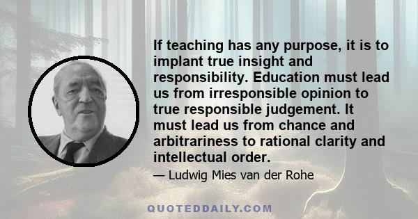 If teaching has any purpose, it is to implant true insight and responsibility. Education must lead us from irresponsible opinion to true responsible judgement. It must lead us from chance and arbitrariness to rational