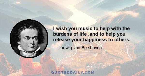 I wish you music to help with the burdens of life ,and to help you release your happiness to others.