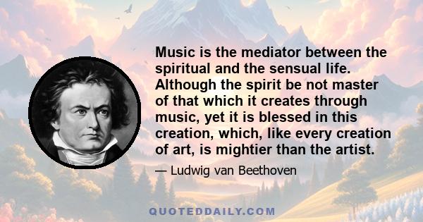 Music is the mediator between the spiritual and the sensual life. Although the spirit be not master of that which it creates through music, yet it is blessed in this creation, which, like every creation of art, is