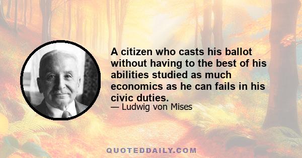 A citizen who casts his ballot without having to the best of his abilities studied as much economics as he can fails in his civic duties.