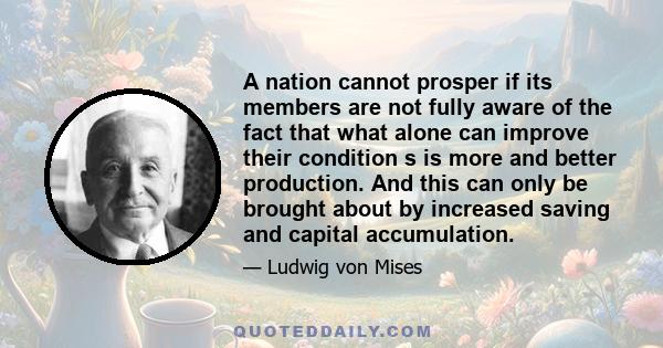 A nation cannot prosper if its members are not fully aware of the fact that what alone can improve their condition s is more and better production. And this can only be brought about by increased saving and capital