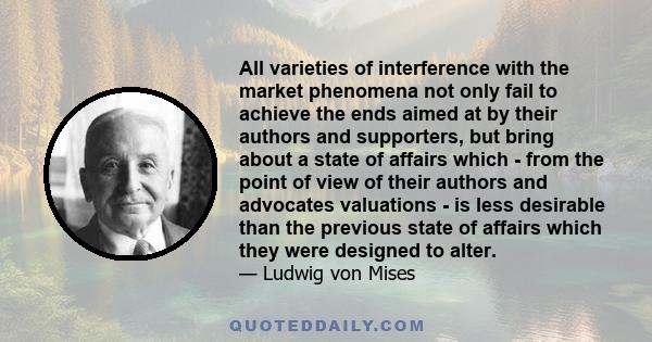 All varieties of interference with the market phenomena not only fail to achieve the ends aimed at by their authors and supporters, but bring about a state of affairs which - from the point of view of their authors and