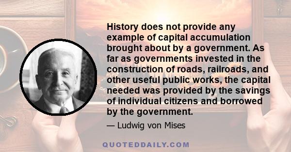 History does not provide any example of capital accumulation brought about by a government. As far as governments invested in the construction of roads, railroads, and other useful public works, the capital needed was