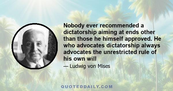 Nobody ever recommended a dictatorship aiming at ends other than those he himself approved. He who advocates dictatorship always advocates the unrestricted rule of his own will