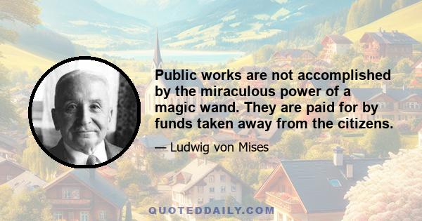 Public works are not accomplished by the miraculous power of a magic wand. They are paid for by funds taken away from the citizens.