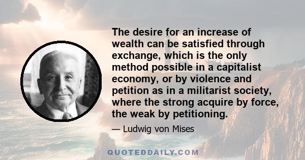 The desire for an increase of wealth can be satisfied through exchange, which is the only method possible in a capitalist economy, or by violence and petition as in a militarist society, where the strong acquire by