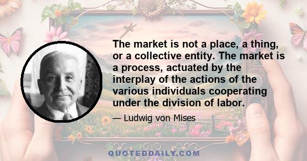 The market is not a place, a thing, or a collective entity. The market is a process, actuated by the interplay of the actions of the various individuals cooperating under the division of labor.