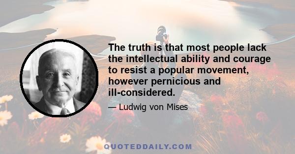 The truth is that most people lack the intellectual ability and courage to resist a popular movement, however pernicious and ill-considered.