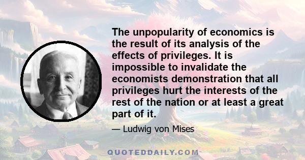 The unpopularity of economics is the result of its analysis of the effects of privileges. It is impossible to invalidate the economists demonstration that all privileges hurt the interests of the rest of the nation or