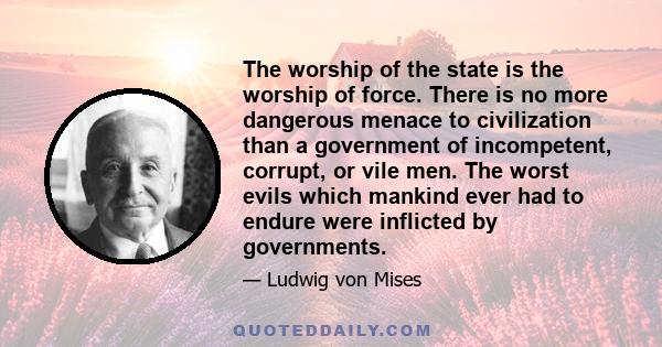 The worship of the state is the worship of force. There is no more dangerous menace to civilization than a government of incompetent, corrupt, or vile men. The worst evils which mankind ever had to endure were inflicted 