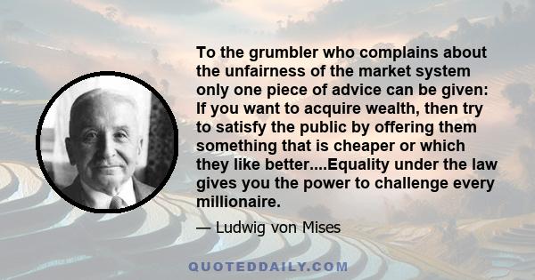 To the grumbler who complains about the unfairness of the market system only one piece of advice can be given: If you want to acquire wealth, then try to satisfy the public by offering them something that is cheaper or