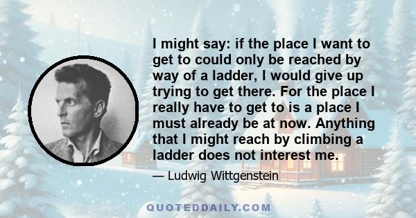 I might say: if the place I want to get to could only be reached by way of a ladder, I would give up trying to get there. For the place I really have to get to is a place I must already be at now. Anything that I might