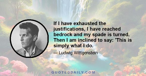 If I have exhausted the justifications, I have reached bedrock and my spade is turned. Then I am inclined to say: 'This is simply what I do.