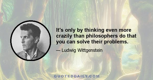 It's only by thinking even more crazily than philosophers do that you can solve their problems.